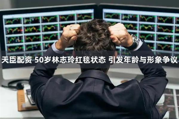 天臣配资 50岁林志玲红毯状态 引发年龄与形象争议