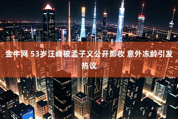 金牛网 53岁汪峰被孟子义公开卸妆 意外冻龄引发热议
