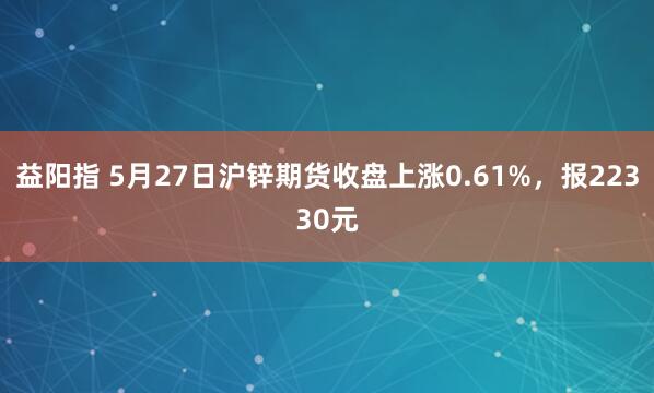 益阳指 5月27日沪锌期货收盘上涨0.61%，报22330元