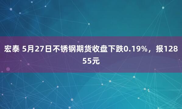 宏泰 5月27日不锈钢期货收盘下跌0.19%，报12855元