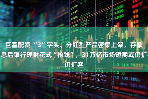 巨富配资 “3”字头、分红型产品密集上架，存款降息后银行理财花式“抢钱”，31万亿市场短期或仍扩容