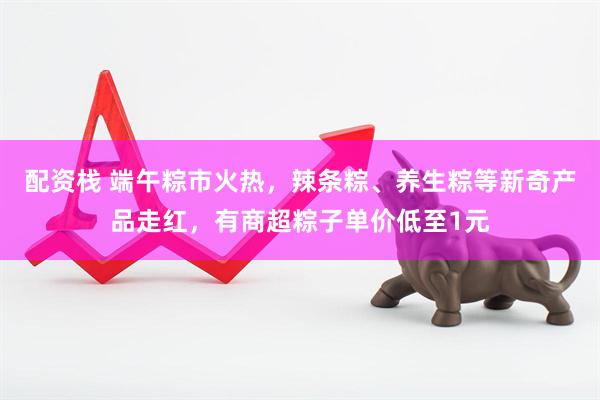 配资栈 端午粽市火热，辣条粽、养生粽等新奇产品走红，有商超粽子单价低至1元