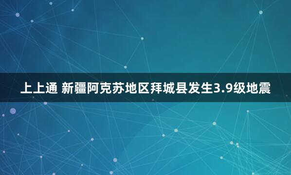 上上通 新疆阿克苏地区拜城县发生3.9级地震