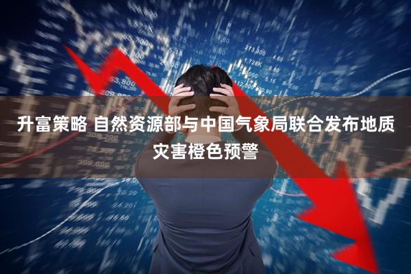 升富策略 自然资源部与中国气象局联合发布地质灾害橙色预警