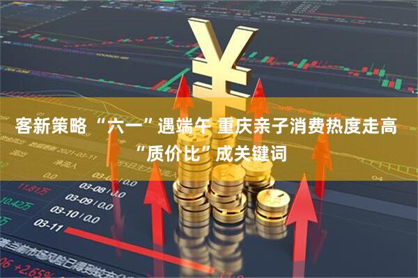 客新策略 “六一”遇端午 重庆亲子消费热度走高 “质价比”成关键词