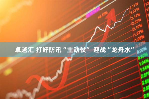 卓越汇 打好防汛“主动仗” 迎战“龙舟水”
