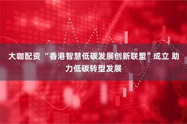 大咖配资 “香港智慧低碳发展创新联盟”成立 助力低碳转型发展