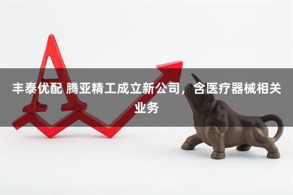 丰泰优配 腾亚精工成立新公司，含医疗器械相关业务