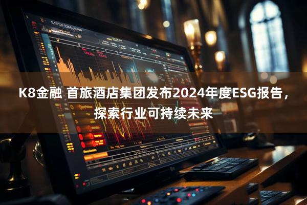 K8金融 首旅酒店集团发布2024年度ESG报告，探索行业可持续未来
