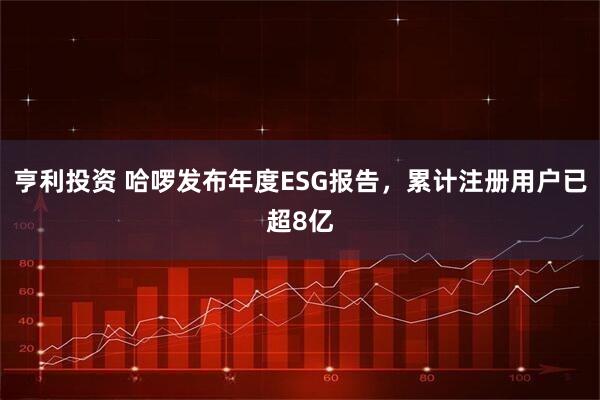 亨利投资 哈啰发布年度ESG报告，累计注册用户已超8亿