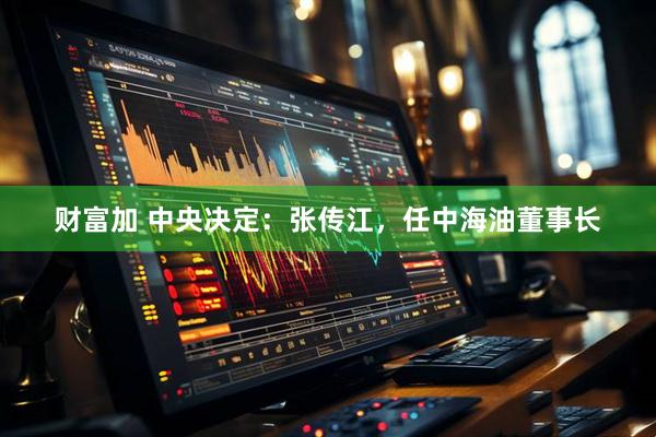 财富加 中央决定：张传江，任中海油董事长