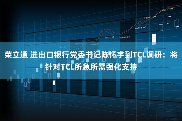 荣立通 进出口银行党委书记陈怀宇到TCL调研：将针对TCL所急所需强化支持