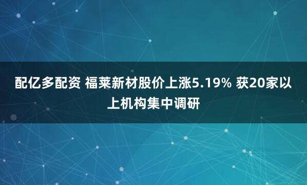 配亿多配资 福莱新材股价上涨5.19% 获20家以上机构集中调研