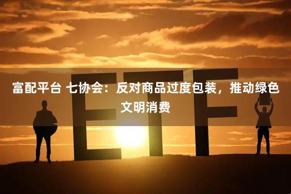 富配平台 七协会：反对商品过度包装，推动绿色文明消费
