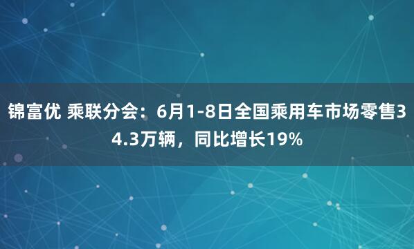 锦富优 乘联分会：6月1-8日全国乘用车市场零售34.3万辆，同比增长19%