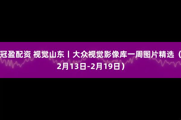 冠盈配资 视觉山东丨大众视觉影像库一周图片精选（2月13日-2月19日）