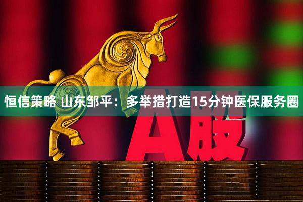 恒信策略 山东邹平：多举措打造15分钟医保服务圈