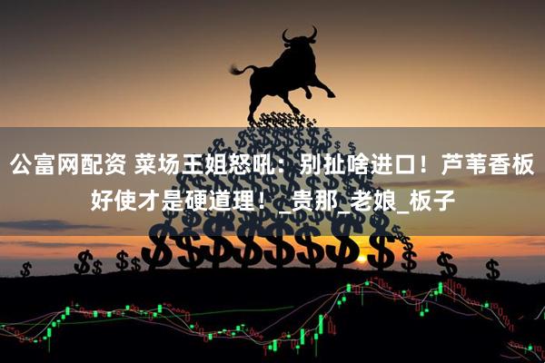 公富网配资 菜场王姐怒吼：别扯啥进口！芦苇香板好使才是硬道理！_贵那_老娘_板子