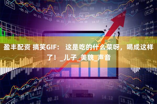 盈丰配资 搞笑GIF： 这是吃的什么菜呀，喝成这样了！_儿子_美貌_声音