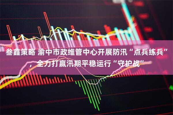 叁鑫策略 渝中市政维管中心开展防汛“点兵练兵”，全力打赢汛期平稳运行“守护战”