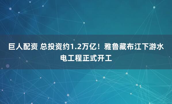 巨人配资 总投资约1.2万亿！雅鲁藏布江下游水电工程正式开工
