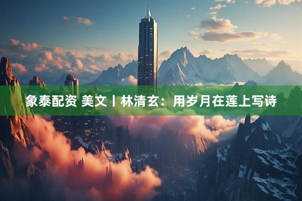 象泰配资 美文丨林清玄：用岁月在莲上写诗