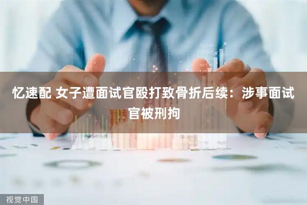 忆速配 女子遭面试官殴打致骨折后续：涉事面试官被刑拘