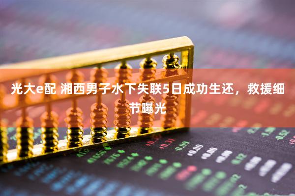 光大e配 湘西男子水下失联5日成功生还，救援细节曝光