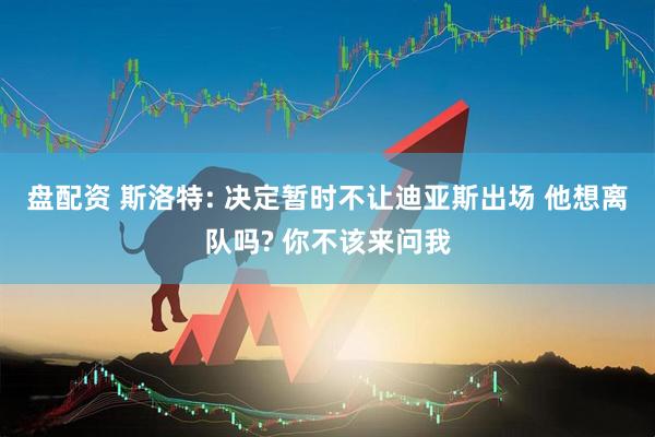 盘配资 斯洛特: 决定暂时不让迪亚斯出场 他想离队吗? 你不该来问我