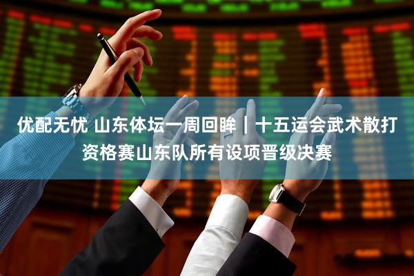 优配无忧 山东体坛一周回眸｜十五运会武术散打资格赛山东队所有设项晋级决赛
