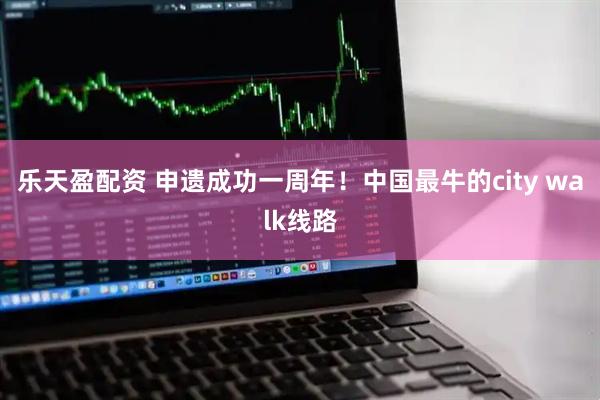 乐天盈配资 申遗成功一周年！中国最牛的city walk线路