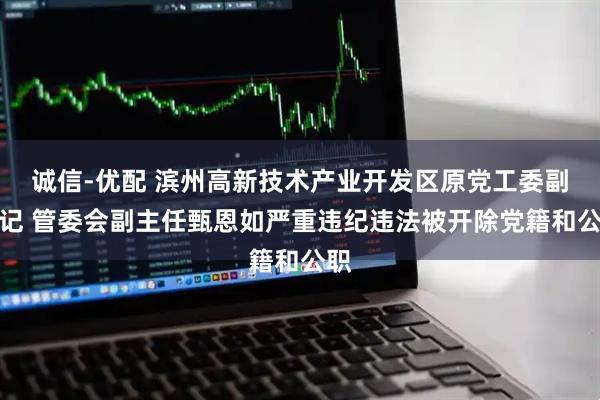 诚信-优配 滨州高新技术产业开发区原党工委副书记 管委会副主任甄恩如严重违纪违法被开除党籍和公职