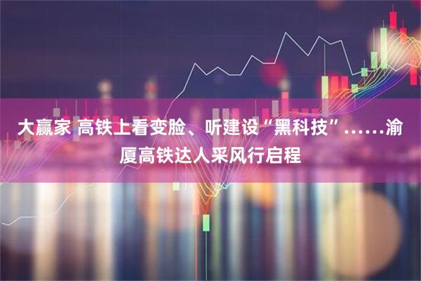 大赢家 高铁上看变脸、听建设“黑科技”……渝厦高铁达人采风行启程