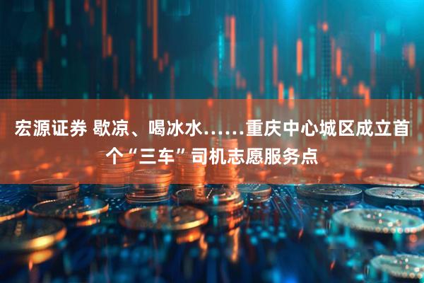 宏源证券 歇凉、喝冰水……重庆中心城区成立首个“三车”司机志愿服务点