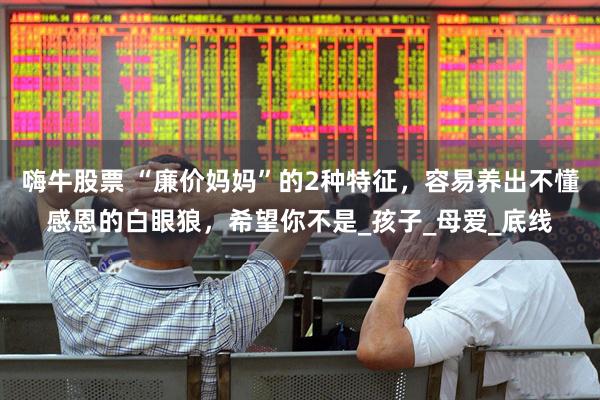嗨牛股票 “廉价妈妈”的2种特征，容易养出不懂感恩的白眼狼，希望你不是_孩子_母爱_底线