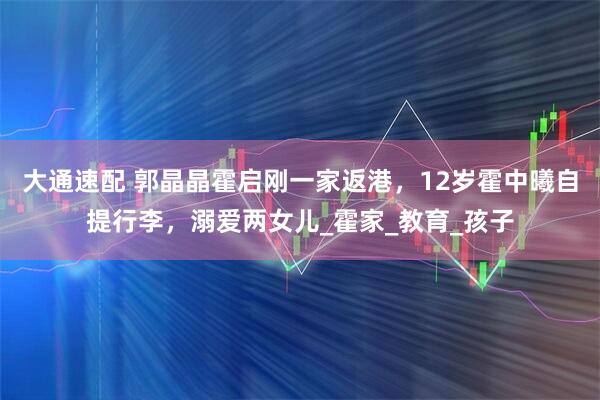 大通速配 郭晶晶霍启刚一家返港，12岁霍中曦自提行李，溺爱两女儿_霍家_教育_孩子
