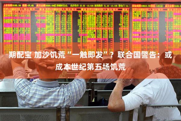 期配宝 加沙饥荒“一触即发”？联合国警告：或成本世纪第五场饥荒