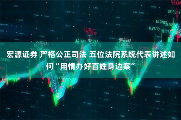宏源证券 严格公正司法 五位法院系统代表讲述如何“用情办好百姓身边案”
