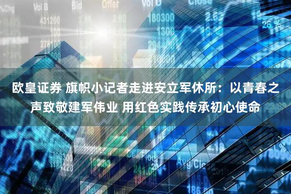 欧皇证券 旗帜小记者走进安立军休所：以青春之声致敬建军伟业 用红色实践传承初心使命