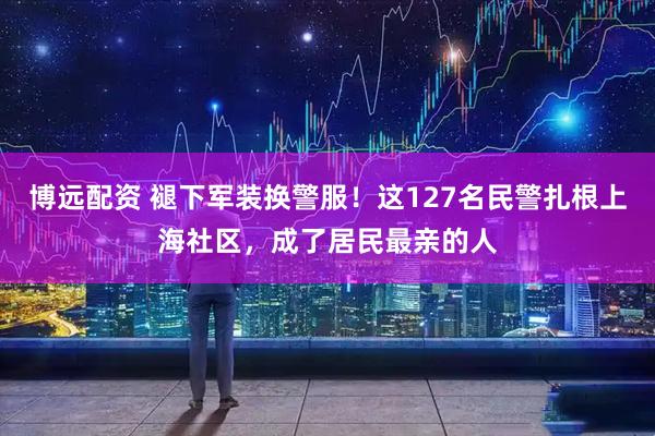博远配资 褪下军装换警服！这127名民警扎根上海社区，成了居民最亲的人