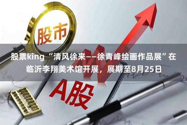 股票king “清风徐来——徐青峰绘画作品展”在临沂李翔美术馆开展，展期至8月25日