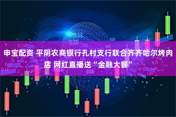 申宝配资 平阴农商银行孔村支行联合齐齐哈尔烤肉店 网红直播送“金融大餐”