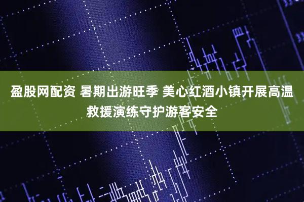 盈股网配资 暑期出游旺季 美心红酒小镇开展高温救援演练守护游客安全