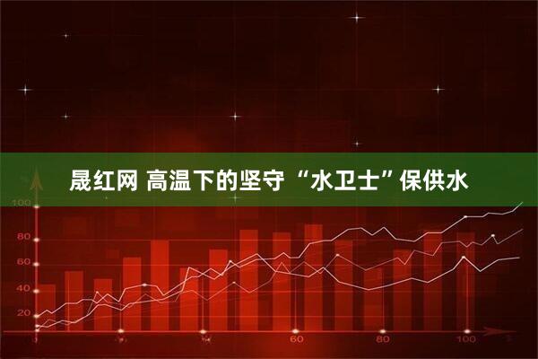 晟红网 高温下的坚守 “水卫士”保供水