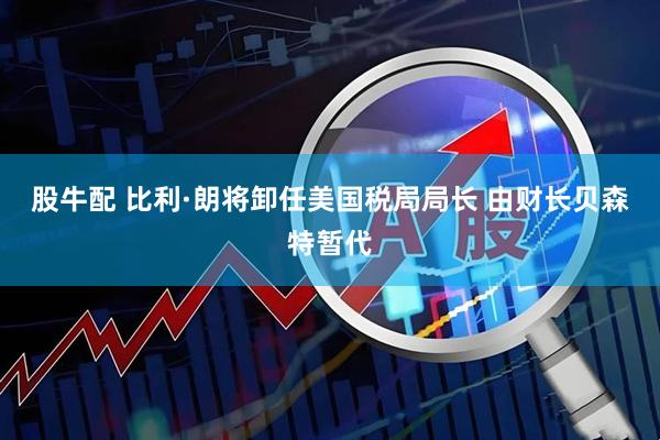 股牛配 比利·朗将卸任美国税局局长 由财长贝森特暂代