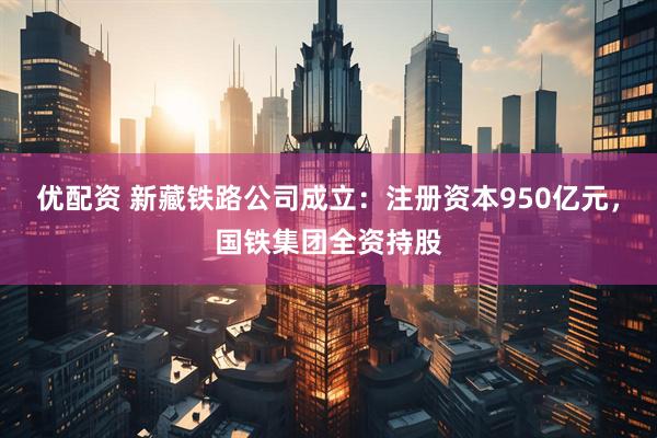 优配资 新藏铁路公司成立：注册资本950亿元，国铁集团全资持股