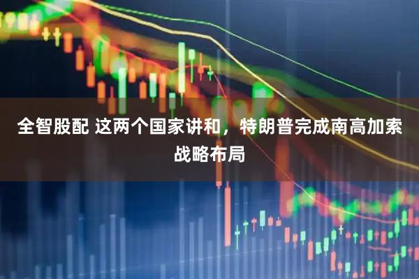 全智股配 这两个国家讲和，特朗普完成南高加索战略布局