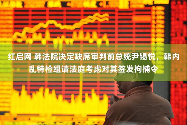 红启网 韩法院决定缺席审判前总统尹锡悦，韩内乱特检组请法庭考虑对其签发拘捕令