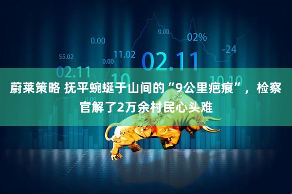蔚莱策略 抚平蜿蜒于山间的“9公里疤痕”，检察官解了2万余村民心头难