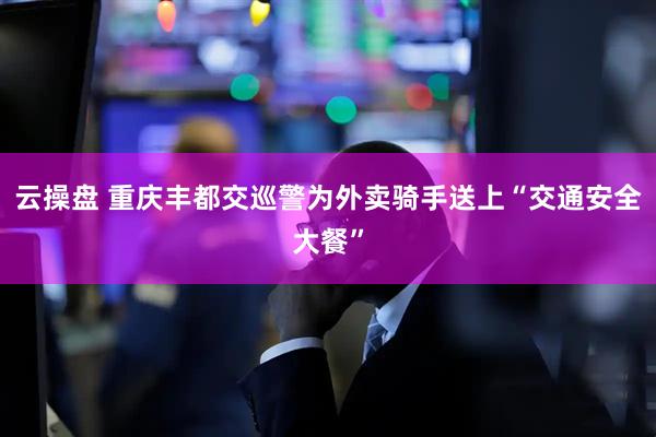 云操盘 重庆丰都交巡警为外卖骑手送上“交通安全大餐”